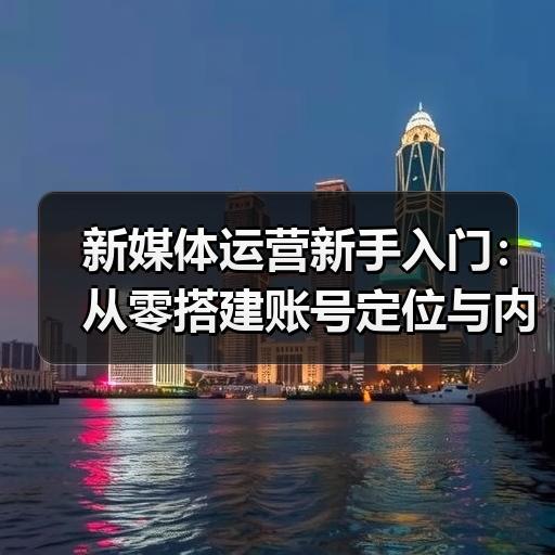 新媒体运营新手入门：从零搭建账号定位与内容框架的实操步骤 - 玄熵新媒体资讯网